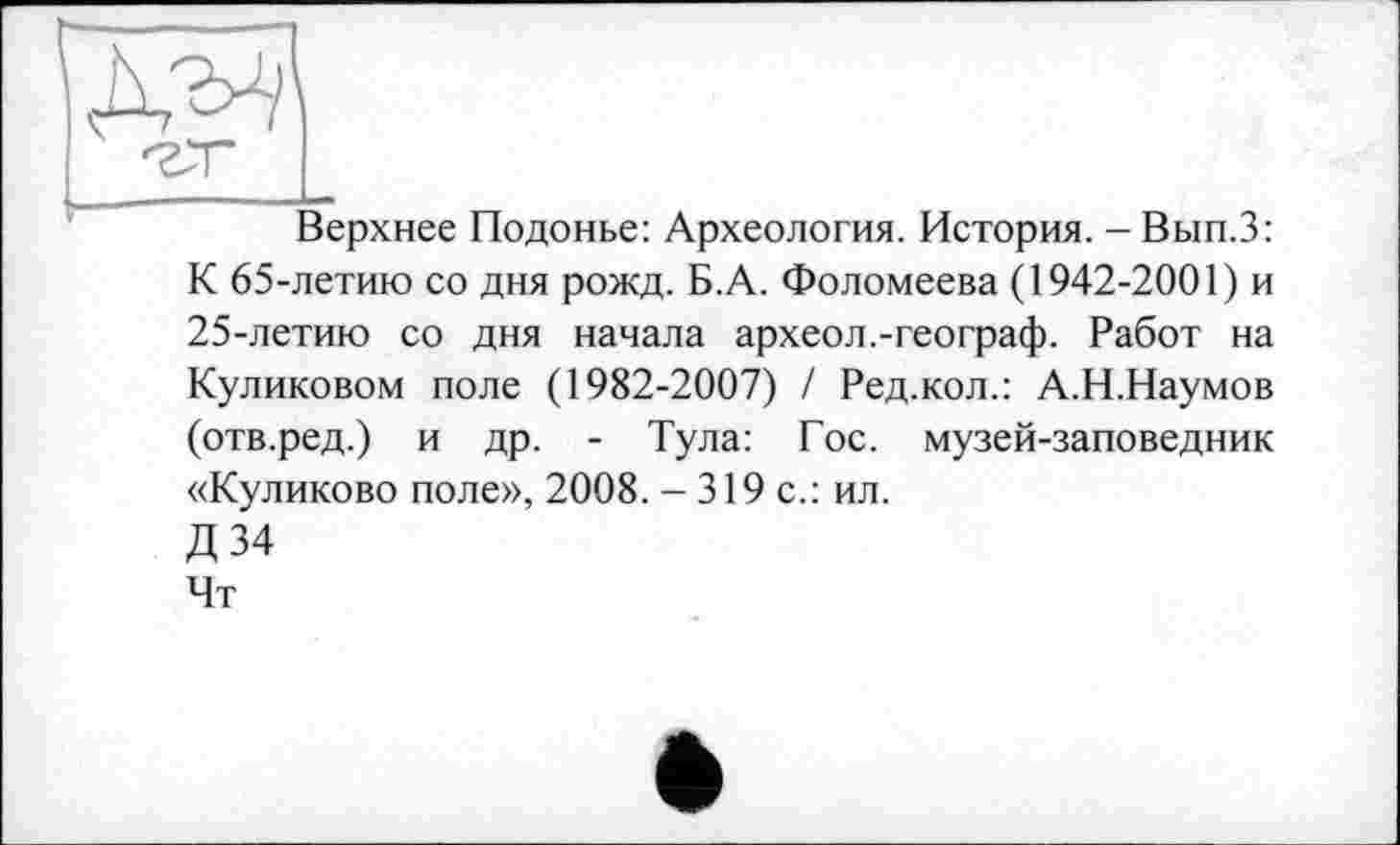 ﻿шц
Верхнее Подонье: Археология. История. - Вып.З: К 65-летию со дня рожд. Б.А. Фоломеева (1942-2001) и 25-летию со дня начала археол.-географ. Работ на Куликовом поле (1982-2007) / Ред.кол.: А.Н.Наумов (отв.ред.) и др. - Тула: Гос. музей-заповедник «Куликово поле», 2008. - 319 с.: ил.
Д 34
Чт